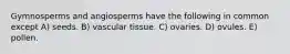 Gymnosperms and angiosperms have the following in common except A) seeds. B) vascular tissue. C) ovaries. D) ovules. E) pollen.