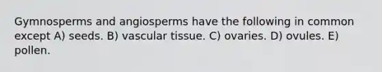 Gymnosperms and angiosperms have the following in common except A) seeds. B) vascular tissue. C) ovaries. D) ovules. E) pollen.