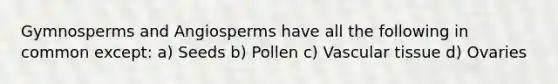 Gymnosperms and Angiosperms have all the following in common except: a) Seeds b) Pollen c) Vascular tissue d) Ovaries