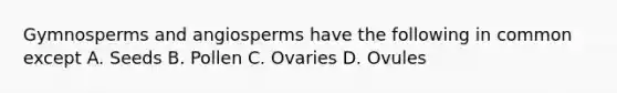 Gymnosperms and angiosperms have the following in common except A. Seeds B. Pollen C. Ovaries D. Ovules