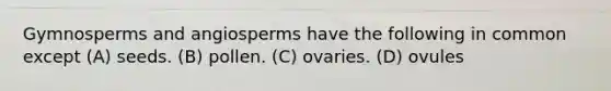 Gymnosperms and angiosperms have the following in common except (A) seeds. (B) pollen. (C) ovaries. (D) ovules