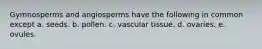 Gymnosperms and angiosperms have the following in common except a. seeds. b. pollen. c. vascular tissue. d. ovaries. e. ovules.