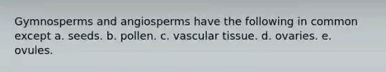 Gymnosperms and angiosperms have the following in common except a. seeds. b. pollen. c. vascular tissue. d. ovaries. e. ovules.