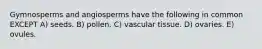 Gymnosperms and angiosperms have the following in common EXCEPT A) seeds. B) pollen. C) vascular tissue. D) ovaries. E) ovules.