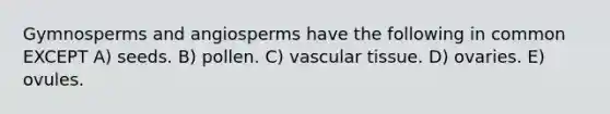 Gymnosperms and angiosperms have the following in common EXCEPT A) seeds. B) pollen. C) vascular tissue. D) ovaries. E) ovules.