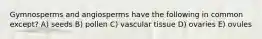 Gymnosperms and angiosperms have the following in common except? A) seeds B) pollen C) vascular tissue D) ovaries E) ovules