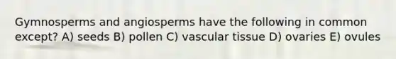 Gymnosperms and angiosperms have the following in common except? A) seeds B) pollen C) vascular tissue D) ovaries E) ovules