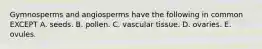 Gymnosperms and angiosperms have the following in common EXCEPT A. seeds. B. pollen. C. vascular tissue. D. ovaries. E. ovules.