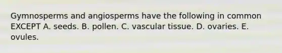 Gymnosperms and angiosperms have the following in common EXCEPT A. seeds. B. pollen. C. <a href='https://www.questionai.com/knowledge/k1HVFq17mo-vascular-tissue' class='anchor-knowledge'>vascular tissue</a>. D. ovaries. E. ovules.