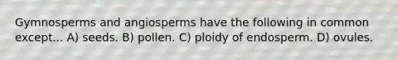 Gymnosperms and angiosperms have the following in common except... A) seeds. B) pollen. C) ploidy of endosperm. D) ovules.