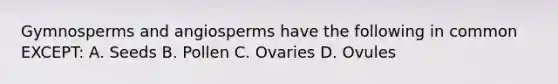 Gymnosperms and angiosperms have the following in common EXCEPT: A. Seeds B. Pollen C. Ovaries D. Ovules