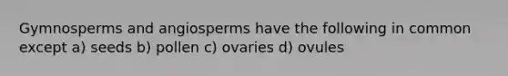 Gymnosperms and angiosperms have the following in common except a) seeds b) pollen c) ovaries d) ovules