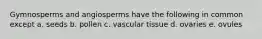 Gymnosperms and angiosperms have the following in common except a. seeds b. pollen c. vascular tissue d. ovaries e. ovules