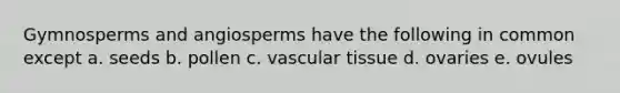 Gymnosperms and angiosperms have the following in common except a. seeds b. pollen c. vascular tissue d. ovaries e. ovules