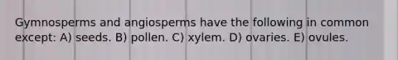 Gymnosperms and angiosperms have the following in common except: A) seeds. B) pollen. C) xylem. D) ovaries. E) ovules.