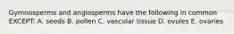 Gymnosperms and angiosperms have the following in common EXCEPT: A. seeds B. pollen C. vascular tissue D. ovules E. ovaries