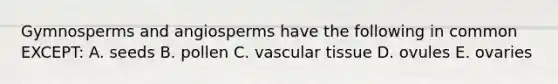 Gymnosperms and angiosperms have the following in common EXCEPT: A. seeds B. pollen C. vascular tissue D. ovules E. ovaries