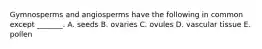 Gymnosperms and angiosperms have the following in common except _______. A. seeds B. ovaries C. ovules D. vascular tissue E. pollen