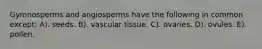 Gymnosperms and angiosperms have the following in common except: A). seeds. B). vascular tissue. C). ovaries. D). ovules. E). pollen.