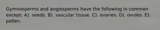 Gymnosperms and angiosperms have the following in common except: A). seeds. B). vascular tissue. C). ovaries. D). ovules. E). pollen.