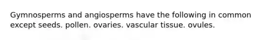 Gymnosperms and angiosperms have the following in common except seeds. pollen. ovaries. <a href='https://www.questionai.com/knowledge/k1HVFq17mo-vascular-tissue' class='anchor-knowledge'>vascular tissue</a>. ovules.