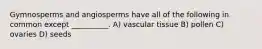 Gymnosperms and angiosperms have all of the following in common except __________. A) vascular tissue B) pollen C) ovaries D) seeds