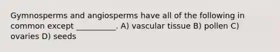 Gymnosperms and angiosperms have all of the following in common except __________. A) vascular tissue B) pollen C) ovaries D) seeds