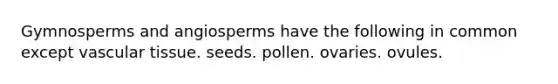 Gymnosperms and angiosperms have the following in common except vascular tissue. seeds. pollen. ovaries. ovules.