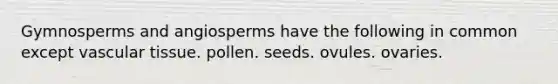 Gymnosperms and angiosperms have the following in common except vascular tissue. pollen. seeds. ovules. ovaries.