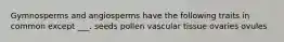 Gymnosperms and angiosperms have the following traits in common except ___. seeds pollen vascular tissue ovaries ovules