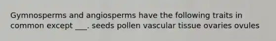 Gymnosperms and angiosperms have the following traits in common except ___. seeds pollen vascular tissue ovaries ovules