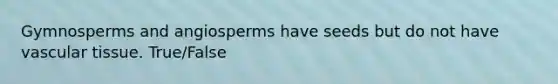 Gymnosperms and angiosperms have seeds but do not have vascular tissue. True/False