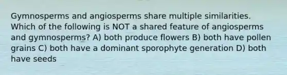 Gymnosperms and angiosperms share multiple similarities. Which of the following is NOT a shared feature of angiosperms and gymnosperms? A) both produce flowers B) both have pollen grains C) both have a dominant sporophyte generation D) both have seeds