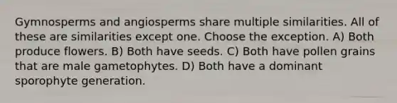 Gymnosperms and angiosperms share multiple similarities. All of these are similarities except one. Choose the exception. A) Both produce flowers. B) Both have seeds. C) Both have pollen grains that are male gametophytes. D) Both have a dominant sporophyte generation.