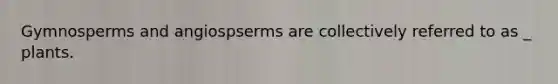 Gymnosperms and angiospserms are collectively referred to as _ plants.