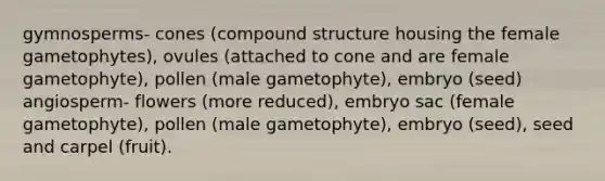 gymnosperms- cones (compound structure housing the female gametophytes), ovules (attached to cone and are female gametophyte), pollen (male gametophyte), embryo (seed) angiosperm- flowers (more reduced), embryo sac (female gametophyte), pollen (male gametophyte), embryo (seed), seed and carpel (fruit).