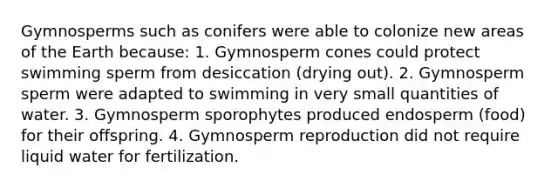 Gymnosperms such as conifers were able to colonize new areas of the Earth because: 1. Gymnosperm cones could protect swimming sperm from desiccation (drying out). 2. Gymnosperm sperm were adapted to swimming in very small quantities of water. 3. Gymnosperm sporophytes produced endosperm (food) for their offspring. 4. Gymnosperm reproduction did not require liquid water for fertilization.