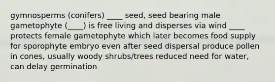 gymnosperms (conifers) ____ seed, seed bearing male gametophyte (____) is free living and disperses via wind ____ protects female gametophyte which later becomes food supply for sporophyte embryo even after seed dispersal produce pollen in cones, usually woody shrubs/trees reduced need for water, can delay germination