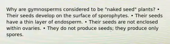 Why are gymnosperms considered to be "naked seed" plants? • Their seeds develop on the surface of sporophytes. • Their seeds have a thin layer of endosperm. • Their seeds are not enclosed within ovaries. • They do not produce seeds; they produce only spores.