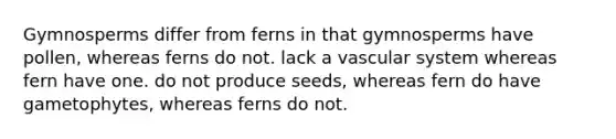 Gymnosperms differ from ferns in that gymnosperms have pollen, whereas ferns do not. lack a vascular system whereas fern have one. do not produce seeds, whereas fern do have gametophytes, whereas ferns do not.