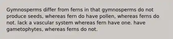 Gymnosperms differ from ferns in that gymnosperms do not produce seeds, whereas fern do have pollen, whereas ferns do not. lack a vascular system whereas fern have one. have gametophytes, whereas ferns do not.