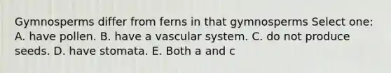 Gymnosperms differ from ferns in that gymnosperms Select one: A. have pollen. B. have a vascular system. C. do not produce seeds. D. have stomata. E. Both a and c