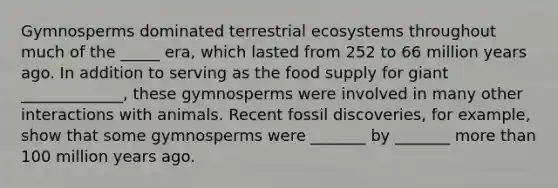 Gymnosperms dominated terrestrial ecosystems throughout much of the _____ era, which lasted from 252 to 66 million years ago. In addition to serving as the food supply for giant _____________, these gymnosperms were involved in many other interactions with animals. Recent fossil discoveries, for example, show that some gymnosperms were _______ by _______ more than 100 million years ago.