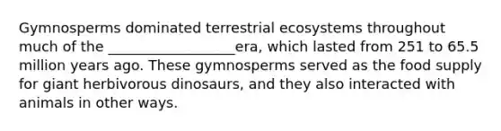 Gymnosperms dominated terrestrial ecosystems throughout much of the __________________era, which lasted from 251 to 65.5 million years ago. These gymnosperms served as the food supply for giant herbivorous dinosaurs, and they also interacted with animals in other ways.