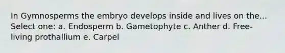 In Gymnosperms the embryo develops inside and lives on the... Select one: a. Endosperm b. Gametophyte c. Anther d. Free-living prothallium e. Carpel