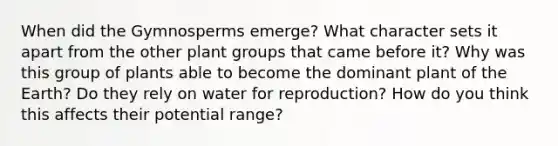 When did the Gymnosperms emerge? What character sets it apart from the other plant groups that came before it? Why was this group of plants able to become the dominant plant of the Earth? Do they rely on water for reproduction? How do you think this affects their potential range?