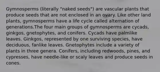 Gymnosperms (literally "naked seeds") are <a href='https://www.questionai.com/knowledge/kbaUXKuBoK-vascular-plants' class='anchor-knowledge'>vascular plants</a> that produce seeds that are not enclosed in an ovary. Like other land plants, gymnosperms have a life cycle called alternation of generations.The four main groups of gymnosperms are cycads, ginkgos, gnetophytes, and conifers. Cycads have palmlike leaves. Ginkgos, represented by one surviving species, have deciduous, fanlike leaves. Gnetophytes include a variety of plants in three genera. Conifers, including redwoods, pines, and cypresses, have needle-like or scaly leaves and produce seeds in cones.