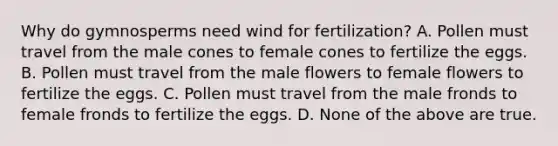 Why do gymnosperms need wind for fertilization? A. Pollen must travel from the male cones to female cones to fertilize the eggs. B. Pollen must travel from the male flowers to female flowers to fertilize the eggs. C. Pollen must travel from the male fronds to female fronds to fertilize the eggs. D. None of the above are true.