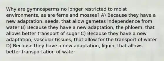 Why are gymnosperms no longer restricted to moist environments, as are ferns and mosses? A) Because they have a new adaptation, seeds, that allow gametes independence from water B) Because they have a new adaptation, the phloem, that allows better transport of sugar C) Because they have a new adaptation, <a href='https://www.questionai.com/knowledge/k1HVFq17mo-vascular-tissue' class='anchor-knowledge'>vascular tissue</a>s, that allow for the transport of water D) Because they have a new adaptation, lignin, that allows better transportation of water