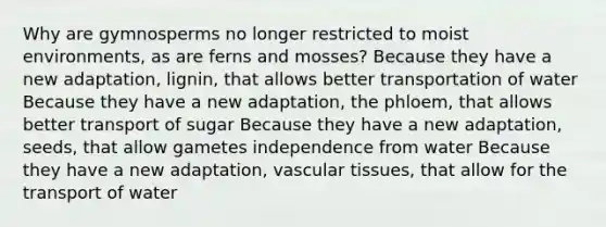 Why are gymnosperms no longer restricted to moist environments, as are ferns and mosses? Because they have a new adaptation, lignin, that allows better transportation of water Because they have a new adaptation, the phloem, that allows better transport of sugar Because they have a new adaptation, seeds, that allow gametes independence from water Because they have a new adaptation, vascular tissues, that allow for the transport of water